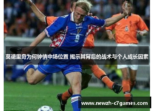 莫德里奇为何钟情中场位置 揭示其背后的战术与个人成长因素 莫德里奇为何钟情中场位置 揭示其背后的战术与个人成长因素