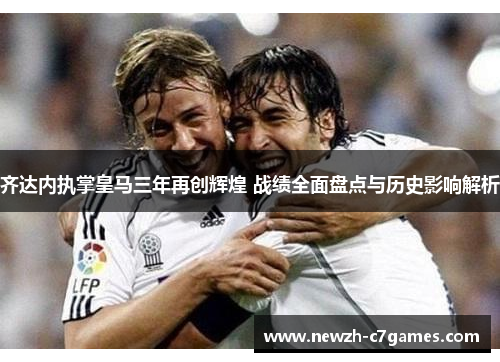 齐达内执掌皇马三年再创辉煌 战绩全面盘点与历史影响解析 齐达内执掌皇马三年再创辉煌 战绩全面盘点与历史影响解析