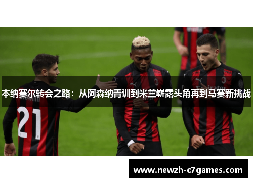 本纳赛尔转会之路:从阿森纳青训到米兰崭露头角再到马赛新挑战 本纳赛尔转会之路:从阿森纳青训到米兰崭露头角再到马赛新挑战