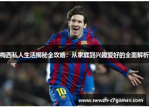 梅西私人生活揭秘全攻略：从家庭到兴趣爱好的全面解析