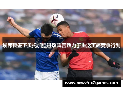 埃弗顿签下贝托加强进攻阵容致力于重返英超竞争行列